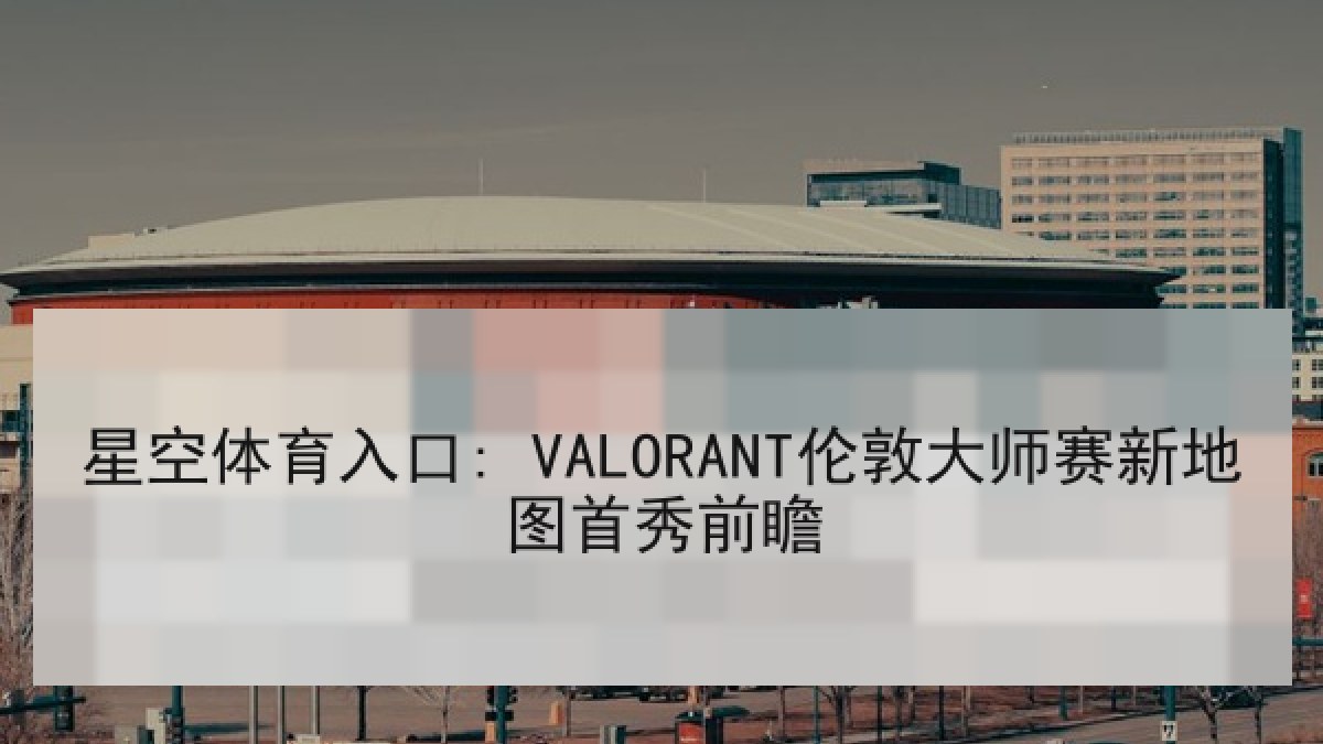 星空体育入口: VALORANT伦敦大师赛新地图首秀前瞻